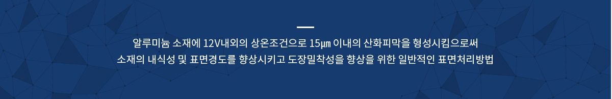 알루미늄 소재에 12V내외의 상온조건으로 15㎛ 이내의 산화피막을 형성시킴으로써 소재의 내식성 및 표면경도를 향상시키고 도장밀착성을 향상을 위한 일반적인 표면처리방법