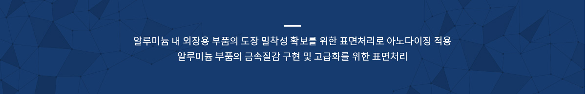 알루미늄 내 외장용 부품의 도장 밀착성 확보를 위한 표면처리로 아노다이징 적용
알루미늄 부품의 금속질감 구현 및 고급화를 위한 표면처리