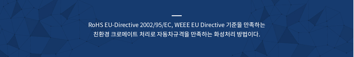 RoHS EU-Directive 2002/95/EC, WEEE EU Directive 기준을 만족하는
친환경 크로메이트 처리로 자동차규격을 만족하는 화성처리 방법이다.