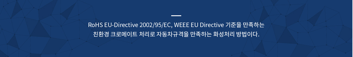 RoHS EU-Directive 2002/95/EC, WEEE EU Directive 기준을 만족하는
친환경 크로메이트 처리로 자동차규격을 만족하는 화성처리 방법이다.